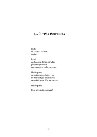 LA ÚLTIMA INOCENCIA
Partir
en cuerpo y alma
partir.
Partir
deshacerse de las miradas
piedras opresoras
que duermen en la garganta.
He de partir
no más inercia bajo el sol
no más sangre anonadada
no más formar fila para morir.
He de partir
Pero arremete, ¡viajera!
47
 