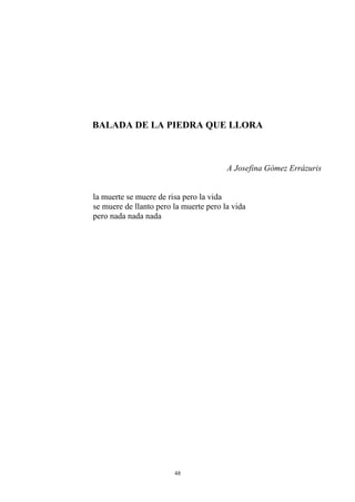 BALADA DE LA PIEDRA QUE LLORA
A Josefina Gómez Errázuris
la muerte se muere de risa pero la vida
se muere de llanto pero la muerte pero la vida
pero nada nada nada
48
 