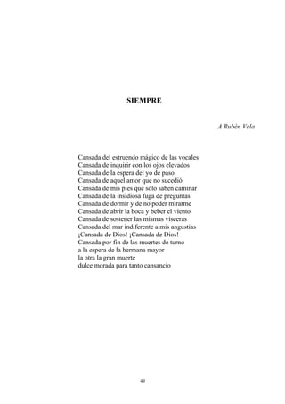 SIEMPRE
A Rubén Vela
Cansada del estruendo mágico de las vocales
Cansada de inquirir con los ojos elevados
Cansada de la espera del yo de paso
Cansada de aquel amor que no sucedió
Cansada de mis pies que sólo saben caminar
Cansada de la insidiosa fuga de preguntas
Cansada de dormir y de no poder mirarme
Cansada de abrir la boca y beber el viento
Cansada de sostener las mismas vísceras
Cansada del mar indiferente a mis angustias
¡Cansada de Dios! ¡Cansada de Dios!
Cansada por fin de las muertes de turno
a la espera de la hermana mayor
la otra la gran muerte
dulce morada para tanto cansancio
49
 