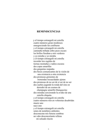 REMINISCENCIAS
y el tiempo estranguló mi estrella
cuatro números giran insidiosos
ennegreciendo las confituras
y el tiempo estranguló mi estrella
caminaba trillada sobre pozo oscuro
los brillos lloraban a mis verdores
y yo miraba y yo miraba
y el tiempo estranguló mi estrella
recordar tres rugidos de
tiernas montañas y radios oscuras
dos copas amarillas
dos gargantas raspadas
dos besos comunicantes de la visión de
una existencia a otra existencia
dos promesas gimientes de
tremendas locuacidades ajenas
dos promesas de no ser de sí ser de no ser
dos sueños jugando la ronda del sino en
derredor de un cosmos de
champagne amarillo blanquecino
dos miradas cerciorando la avidez de una
estrella chiquita
y el tiempo estranguló mi estrella
cuatro números ríen en volteretas desabridas
muere uno
nace uno
y el tiempo estranguló mi estrella
sones de nenúfares ardientes
desconectan mis futuras sombras
un vaho desconcertante rellena
mi soleado rincón
5
 