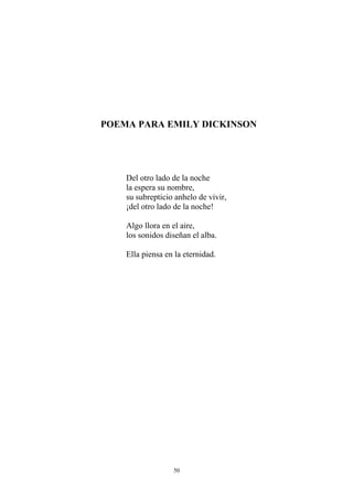 POEMA PARA EMILY DICKINSON
Del otro lado de la noche
la espera su nombre,
su subrepticio anhelo de vivir,
¡del otro lado de la noche!
Algo llora en el aire,
los sonidos diseñan el alba.
Ella piensa en la eternidad.
50
 