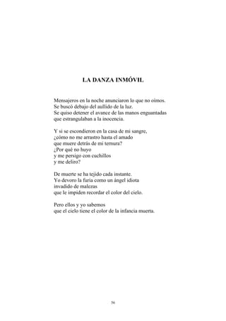 LA DANZA INMÓVIL
Mensajeros en la noche anunciaron lo que no oímos.
Se buscó debajo del aullido de la luz.
Se quiso detener el avance de las manos enguantadas
que estrangulaban a la inocencia.
Y si se escondieron en la casa de mi sangre,
¿cómo no me arrastro hasta el amado
que muere detrás de mi ternura?
¿Por qué no huyo
y me persigo con cuchillos
y me deliro?
De muerte se ha tejido cada instante.
Yo devoro la furia como un ángel idiota
invadido de malezas
que le impiden recordar el color del cielo.
Pero ellos y yo sabemos
que el cielo tiene el color de la infancia muerta.
56
 