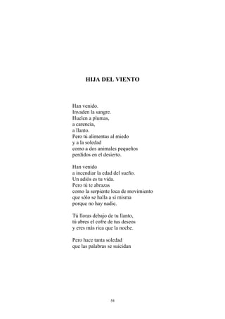 HIJA DEL VIENTO
Han venido.
Invaden la sangre.
Huelen a plumas,
a carencia,
a llanto.
Pero tú alimentas al miedo
y a la soledad
como a dos animales pequeños
perdidos en el desierto.
Han venido
a incendiar la edad del sueño.
Un adiós es tu vida.
Pero tú te abrazas
como la serpiente loca de movimiento
que sólo se halla a sí misma
porque no hay nadie.
Tú lloras debajo de tu llanto,
tú abres el cofre de tus deseos
y eres más rica que la noche.
Pero hace tanta soledad
que las palabras se suicidan
58
 