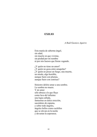 EXILIO
A Raúl Gustavo Aguirre
Esta manía de saberme ángel,
sin edad,
sin muerte en que vivirme,
sin piedad por mi nombre
ni por mis huesos que lloran vagando.
¿Y quién no tiene un amor?
¿Y quién no goza entre amapolas?
¿Y quién no posee un fuego, una muerte,
un miedo, algo horrible,
aunque fuere con plumas,
aunque fuere con sonrisas?
Siniestro delirio amar a una sombra.
La sombra no muere.
Y mi amor
sólo abraza a lo que fluye
como lava del infierno:
una logia callada,
fantasmas en dulce erección,
sacerdotes de espuma,
y sobre todo ángeles,
ángeles bellos como cuchillos
que se elevan en la noche
y devastan la esperanza.
60
 
