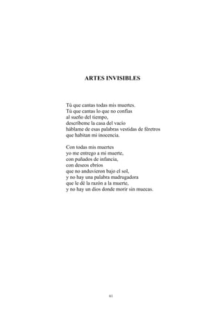 ARTES INVISIBLES
Tú que cantas todas mis muertes.
Tú que cantas lo que no confías
al sueño del tiempo,
descríbeme la casa del vacío
háblame de esas palabras vestidas de féretros
que habitan mi inocencia.
Con todas mis muertes
yo me entrego a mi muerte,
con puñados de infancia,
con deseos ebrios
que no anduvieron bajo el sol,
y no hay una palabra madrugadora
que le dé la razón a la muerte,
y no hay un dios donde morir sin muecas.
61
 