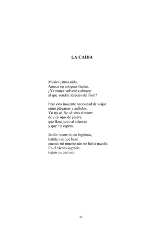 LA CAÍDA
Música jamás oída,
Amada en antiguas fiestas.
¿Ya nunca volveré a abrazar
al que vendrá después del final?
Pero esta inocente necesidad de viajar
entre plegarias y aullidos.
Yo no sé. No sé sino el rostro
de cien ojos de piedra
que llora junto al silencio
y que me espera.
Jardín recorrido en lágrimas,
habitantes que besé
cuando mi muerte aún no había nacido.
En el viento sagrado
tejían mi destino.
62
 