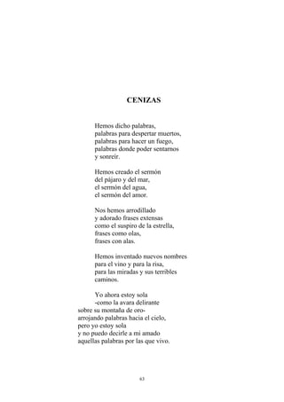 CENIZAS
Hemos dicho palabras,
palabras para despertar muertos,
palabras para hacer un fuego,
palabras donde poder sentarnos
y sonreír.
Hemos creado el sermón
del pájaro y del mar,
el sermón del agua,
el sermón del amor.
Nos hemos arrodillado
y adorado frases extensas
como el suspiro de la estrella,
frases como olas,
frases con alas.
Hemos inventado nuevos nombres
para el vino y para la risa,
para las miradas y sus terribles
caminos.
Yo ahora estoy sola
-como la avara delirante
sobre su montaña de oro-
arrojando palabras hacia el cielo,
pero yo estoy sola
y no puedo decirle a mi amado
aquellas palabras por las que vivo.
63
 