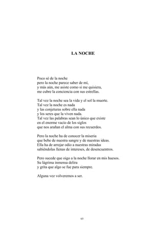 LA NOCHE
Poco sé de la noche
pero la noche parece saber de mí,
y más aún, me asiste como si me quisiera,
me cubre la conciencia con sus estrellas.
Tal vez la noche sea la vida y el sol la muerte.
Tal vez la noche es nada
y las conjeturas sobre ella nada
y los seres que la viven nada.
Tal vez las palabras sean lo único que existe
en el enorme vacío de los siglos
que nos arañan el alma con sus recuerdos.
Pero la noche ha de conocer la miseria
que bebe de nuestra sangre y de nuestras ideas.
Ella ha de arrojar odio a nuestras miradas
sabiéndolas llenas de intereses, de desencuentros.
Pero sucede que oigo a la noche llorar en mis huesos.
Su lágrima inmensa delira
y grita que algo se fue para siempre.
Alguna vez volveremos a ser.
65
 