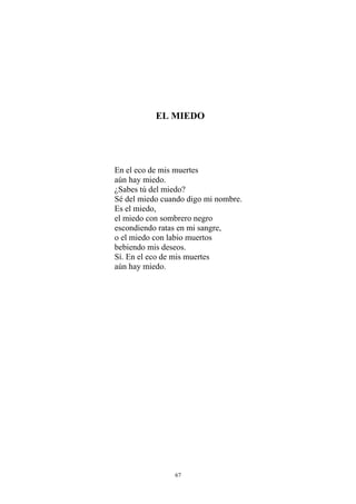 EL MIEDO
En el eco de mis muertes
aún hay miedo.
¿Sabes tú del miedo?
Sé del miedo cuando digo mi nombre.
Es el miedo,
el miedo con sombrero negro
escondiendo ratas en mi sangre,
o el miedo con labio muertos
bebiendo mis deseos.
Sí. En el eco de mis muertes
aún hay miedo.
67
 