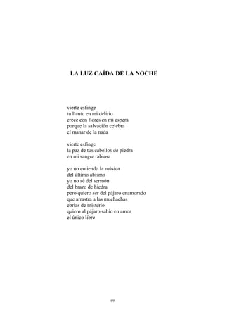 LA LUZ CAÍDA DE LA NOCHE
vierte esfinge
tu llanto en mi delirio
crece con flores en mi espera
porque la salvación celebra
el manar de la nada
vierte esfinge
la paz de tus cabellos de piedra
en mi sangre rabiosa
yo no entiendo la música
del último abismo
yo no sé del sermón
del brazo de hiedra
pero quiero ser del pájaro enamorado
que arrastra a las muchachas
ebrias de misterio
quiero al pájaro sabio en amor
el único libre
69
 