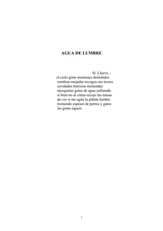 AGUA DE LUMBRE
Sí. Llueve...
el cielo gime montones desteñidos
sombras mojadas recogen sus trozos
cavidades barrosas tremendas
mezquinas gotas de agua sulfurada
si bien no sé cómo recojo las masas
de ver si me agita la pálida lumbre
tremendo espesor de perros y gatos
las gotas siguen
7
 
