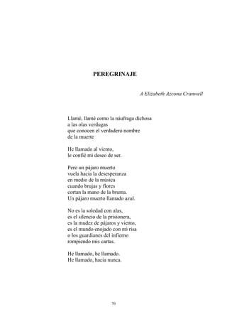 PEREGRINAJE
A Elizabeth Azcona Cranwell
Llamé, llamé como la náufraga dichosa
a las olas verdugas
que conocen el verdadero nombre
de la muerte
He llamado al viento,
le confié mi deseo de ser.
Pero un pájaro muerto
vuela hacia la desesperanza
en medio de la música
cuando brujas y flores
cortan la mano de la bruma.
Un pájaro muerto llamado azul.
No es la soledad con alas,
es el silencio de la prisionera,
es la mudez de pájaros y viento,
es el mundo enojado con mi risa
o los guardianes del infierno
rompiendo mis cartas.
He llamado, he llamado.
He llamado, hacia nunca.
70
 