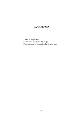 LA CARENCIA
Yo no sé de pájaros,
no conozco la historia del fuego.
Pero creo que mi soledad debería tener alas.
71
 