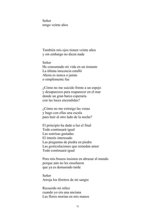 Señor
tengo veinte años
También mis ojos tienen veinte años
y sin embargo no dicen nada
Señor
He consumado mi vida en un instante
La última inocencia estalló
Ahora es nunca o jamás
o simplemente fue
¿Cómo no me suicido frente a un espejo
y desaparezco para reaparecer en el mar
donde un gran barco esperaría
con las luces encendidas?
¿Cómo no me extraigo las venas
y hago con ellas una escala
para huir al otro lado de la noche?
El principio ha dado a luz el final
Todo continuará igual
Las sonrisas gastadas
El interés interesado
Las preguntas de piedra en piedra
Las gesticulaciones que remedan amor
Todo continuará igual
Pero mis brazos insisten en abrazar al mundo
porque aún no les enseñaron
que ya es demasiado tarde
Señor
Arroja los féretros de mi sangre
Recuerdo mi niñez
cuando yo era una anciana
Las flores morían en mis manos
73
 