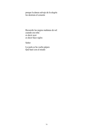porque la danza salvaje de la alegría
les destruía el corazón
Recuerdo las negras mañanas de sol
cuando era niña
es decir ayer
es decir hace siglos
Señor
La jaula se ha vuelto pájaro
Qué haré con el miedo
74
 