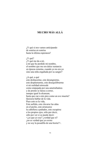 MUCHO MÁS ALLÁ
¿Y qué si nos vamos anticipando
de sonrisa en sonrisa
hasta la última esperanza?
¿Y qué?
¿Y qué me da a mí,
a mí que he perdido mi nombre,
el nombre que me era dulce sustancia
en épocas remotas, cuando yo no era yo
sino una niña engañada por su sangre?
¿A qué, a qué
este deshacerme, este desangrarme,
este desplumarme, este desequilibrarme
si mi realidad retrocede
como empujada por una ametralladora
y de pronto se lanza a correr,
aunque igual la alcanzan,
hasta que cae a mis pies como un ave muerta?
Quisiera hablar de la vida.
Pues esto es la vida,
Este aullido, este clavarse las uñas
en el pecho, este arrancarse
la cabellera a puñados, este escupirse
a los propios ojos, sólo por decir,
sólo por ver si se puede decir:
<¿es que yo soy? ¿verdad que sí?
¿no es verdad que yo existo
y no soy la pesadilla de una bestia?>.
75
 