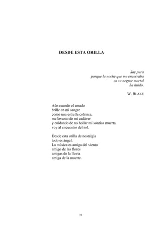 DESDE ESTA ORILLA
Soy pura
porque la noche que me encerraba
en su negror mortal
ha huido.
W. BLAKE
Aún cuando el amado
brille en mi sangre
como una estrella colérica,
me levanto de mi cadáver
y cuidando de no hollar mi sonrisa muerta
voy al encuentro del sol.
Desde esta orilla de nostalgia
todo es ángel.
La música es amiga del viento
amigo de las flores
amigas de la lluvia
amiga de la muerte.
78
 