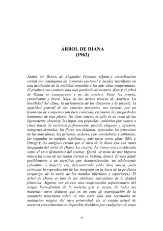 ÁRBOL DE DIANA
(1962)
ÁRBOL DE DIANA de Alejandra Pizarnik. (Quím.): cristalización
verbal por amalgama de insomnio pasional y lucidez meridiana en
una disolución de la realidad sometida a las más altas temperaturas.
El producto no contiene una sola partícula de mentira. (Bot.): el árbol
de Diana es transparente y no da sombra. Tiene luz propia,
centelleante y breve. Nace en las tierras resecas de América. La
hostilidad del clima, la inclemencia de los discursos y la gritería, la
opacidad general de las especies pensantes, sus vecinas, por un
fenómeno de compensación bien conocido, estimulan las propiedades
luminosas de esta planta. No tiene raíces; el tallo es un cono de luz
ligeramente obsesiva; las hojas son pequeñas, cubiertas por cuatro o
cinco líneas de escritura fosforescente, pecíolo elegante y agresivo,
márgenes dentadas; las flores son diáfanas, separadas las femeninas
de las masculinas, las primeras axilares, casi sonámbulas y solitarias,
las segundas en espigas, espoletas y, más raras veces, púas. (Mit. y
Etnogr.): los antiguos creían que el arco de la diosa era una rama
desgajada del árbol de Diana. La cicatriz del tronco era considerada
como el sexo (femenino) del cosmos. Quizá se trata de una higuera
mítica (la savia de las ramas tiernas es lechosa, lunar). El mito alude
posiblemente a un sacrificio por desmembración: un adolescente
(¿hombre o mujer?) era descuartizado cada luna nueva, para
estimular la reproducción de las imágenes en la boca de la profetisa
(arquetipo de la unión de los mundos inferiores y superiores). El
árbol de Diana es uno de los atributos masculinos de la deidad
femenina. Algunos ven en esto una confirmación suplementaria del
origen hermafrodita de la materia gris y, acaso, de todas las
materias; otros deducen que es un caso de expropiación de la
sustancia masculina solar: el rito sería sólo una ceremonia de
mutilación mágica del rayo primordial. En el estado actual de
nuestros conocimientos es imposible decidirse por cualquiera de estas
79
 