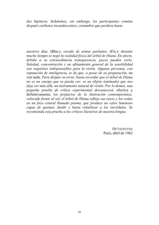 dos hipótesis. Señalemos, sin embargo, los participantes comían
después carbones incandescentes, costumbre que perdura hasta
nuestros días. (Blas.): escudo de armas parlantes. (Fís.): durante
mucho tiempo se negó la realidad física del árbol de Diana. En efecto,
debido a su extraordinaria transparencia, pocos pueden verlo.
Soledad, concentración y un afinamiento general de la sensibilidad
son requisitos indispensables para la visión. Algunas personas, con
reputación de inteligencia, se de que, a pesar de su preparación, no
ven nada. Para disipar su error, basta recordar que el árbol de Diana
no es un cuerpo que se pueda ver: es un objeto (animado) que nos
deja ver más allá, un instrumento natural de visión. Por lo demás, una
pequeña prueba de crítica experimental desvanecerá, efectiva y
definitivamente, los prejuicios de la ilustración contemporánea:
colocado frente al sol, el árbol de Diana refleja sus rayos y los reúne
en un foco central llamado poema, que produce un calor luminoso
capaz de quemar, fundir y hasta volatilizar a los incrédulos. Se
recomienda esta prueba a los críticos literarios de nuestra lengua.
OCTAVIO PAZ
París, abril de 1962
80
 