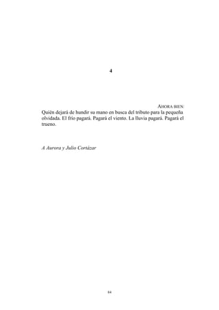 4
AHORA BIEN:
Quién dejará de hundir su mano en busca del tributo para la pequeña
olvidada. El frío pagará. Pagará el viento. La lluvia pagará. Pagará el
trueno.
A Aurora y Julio Cortázar
84
 