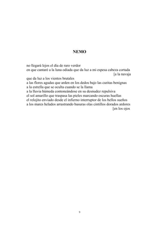 NEMO
no llegará lejos el día de raro verdor
en que cantaré a la luna odiada que da luz a mi espesa cabeza cortada
[a la navaja
que da luz a los vientos brutales
a las flores agudas que arden en los dedos bajo las curitas benignas
a la estrella que se oculta cuando se la llama
a la lluvia húmeda contoneándose en su desnudez repulsiva
el sol amarillo que traspasa las pieles marcando oscuras huellas
el relojito enviado desde el infierno interruptor de los bellos sueños
a los mares helados arrastrando basuras olas cintillos dorados ardores
[en los ojos
9
 