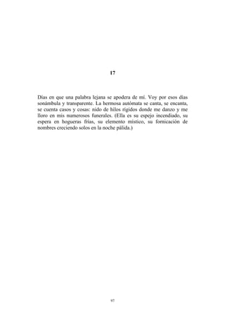 17
Días en que una palabra lejana se apodera de mí. Voy por esos días
sonámbula y transparente. La hermosa autómata se canta, se encanta,
se cuenta casos y cosas: nido de hilos rígidos donde me danzo y me
lloro en mis numerosos funerales. (Ella es su espejo incendiado, su
espera en hogueras frías, su elemento místico, su fornicación de
nombres creciendo solos en la noche pálida.)
97
 