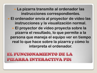 EL FUNCIONAMIENTO DE LA PIZARRA INTERACTIVA PDiLa pizarra transmite al ordenador las instrucciones correspondientes. El ordenador envía al proyector de vídeo las instrucciones y la visualización normal. El proyector de vídeo proyecta sobre la pizarra el resultado, lo que permite a la persona que maneja el equipo ver en tiempo real lo que hace sobre la pizarra y cómo lo interpreta el ordenador. 