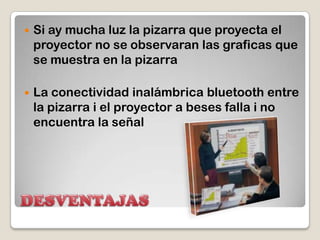 DESVENTAJASSi ay mucha luz la pizarra que proyecta el proyector no se observaran las graficas que se muestra en la pizarraLa conectividad inalámbrica bluetoothentre la pizarra i el proyector a beses falla i no encuentra la señal