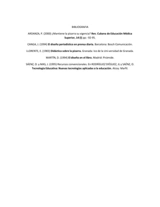 BIBLIOGRAFIA
ARDANZA, P. (2000) ¿Mantiene la pizarra su vigencia? Rev. Cubana de Educación Médica
Superior, 14 (I) pp.- 92-95.
CANGA, J. (1994) El diseño periodístico en prensa diaria. Barcelona: Bosch Comunicación.
LLORENTE, E. (1983) Didáctica sobre la pizarra. Granada: Ice de la Uni-versidad de Granada.
MARTÍN, D. (1994) El diseño en el libro. Madrid: Pirámide.
SÁENZ, O. y MAS, J. (1995) Recursos convencionales. En RODRÍGUEZ DIÉGUEZ, JL y SAÉNZ, O.
Tecnología Educativa: Nuevas tecnologías aplicadas a la educación. Alcoy: Marfil.

 