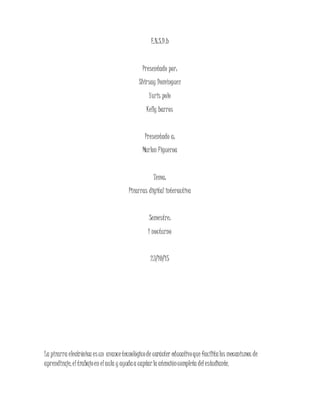 E.N.S.D.b
Presentado por:
Shirsay Domínguez
Yuris polo
Kelly barros
Presentado a:
Marlon Figueroa
Tema:
Pizarras digital interactiva
Semestre:
1 nocturno
23/10/15
La pizarra electrónica esun avancetecnológicode carácter educativoque facilitalos mecanismos de
aprendizaje, eltrabajoen elaula y ayudaa captarla atencióncompleta delestudiante.