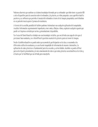 Podemosobservar que contiene unsistematecnológicoformado porun ordenador que debetener unpuesto USB
u otro dispositivo parala conexiónentre elordenador y la pizarra; un video proyector, unasuperficie táctilo
punteroy un softwarequepermita elmanejodelordenadora través dela imagen proyectada, convirtiéndose
en un potenterecursopara elproceso deenseñanza.
A través de la sensible pantalla deltableropodemosinteractuarcon cualquieraplicacióndelcomputador,
resaltarinformación supremamente importante, crear notas, dibujos o ideas; capturarcualquierapunte que
puede serimpresoo enviadoporcorreo y presentacionesinigualables.
En el caso delSmartboardse trabaja con unatecnología resistiva, quenosbrindauna capade aire que al
presionar hacecontactoy va a identificarla posición exactade la pizarra para asímoverla imagen.
Desde elámbitoeducativosepuedenotarqueaumentala participación enla clase, seacomodaa los
diferentesestilosdeenseñanza y esunafuenteinagotable deinformación demanera interactiva. La
aplicación de estaspizarrases fundamentalpara lasescuelasy universidades, también sepuedeutilizar
para otrotipode presentacióny lo más emocionantedeestoes que estaspizarrassonatractivasa la vista y
altacto por la facilidad que nos brinda para manejarla.