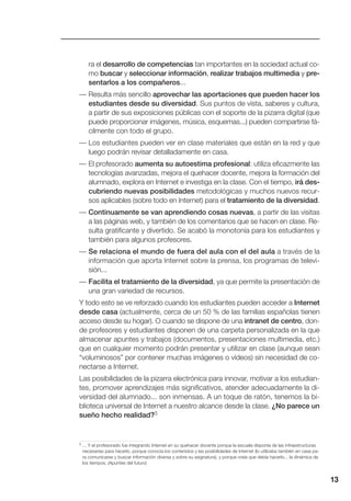 13
ra el desarrollo de competencias tan importantes en la sociedad actual co-
mo buscar y seleccionar información, realizar trabajos multimedia y pre-
sentarlos a los compañeros...
— Resulta más sencillo aprovechar las aportaciones que pueden hacer los
estudiantes desde su diversidad. Sus puntos de vista, saberes y cultura,
a partir de sus exposiciones públicas con el soporte de la pizarra digital (que
puede proporcionar imágenes, música, esquemas...) pueden compartirse fá-
cilmente con todo el grupo.
— Los estudiantes pueden ver en clase materiales que están en la red y que
luego podrán revisar detalladamente en casa.
— El profesorado aumenta su autoestima profesional: utiliza eficazmente las
tecnologías avanzadas, mejora el quehacer docente, mejora la formación del
alumnado, explora en Internet e investiga en la clase. Con el tiempo, irá des-
cubriendo nuevas posibilidades metodológicas y muchos nuevos recur-
sos aplicables (sobre todo en Internet) para el tratamiento de la diversidad.
— Continuamente se van aprendiendo cosas nuevas, a partir de las visitas
a las páginas web, y también de los comentarios que se hacen en clase. Re-
sulta gratificante y divertido. Se acabó la monotonía para los estudiantes y
también para algunos profesores.
— Se relaciona el mundo de fuera del aula con el del aula a través de la
información que aporta Internet sobre la prensa, los programas de televi-
sión...
— Facilita el tratamiento de la diversidad, ya que permite la presentación de
una gran variedad de recursos.
Y todo esto se ve reforzado cuando los estudiantes pueden acceder a Internet
desde casa (actualmente, cerca de un 50 % de las familias españolas tienen
acceso desde su hogar). O cuando se dispone de una intranet de centro, don-
de profesores y estudiantes disponen de una carpeta personalizada en la que
almacenar apuntes y trabajos (documentos, presentaciones multimedia, etc.)
que en cualquier momento podrán presentar y utilizar en clase (aunque sean
“voluminosos” por contener muchas imágenes o vídeos) sin necesidad de co-
nectarse a Internet.
Las posibilidades de la pizarra electrónica para innovar, motivar a los estudian-
tes, promover aprendizajes más significativos, atender adecuadamente la di-
versidad del alumnado... son inmensas. A un toque de ratón, tenemos la bi-
blioteca universal de Internet a nuestro alcance desde la clase. ¿No parece un
sueño hecho realidad?5
5 ... Y el profesorado fue integrando Internet en su quehacer docente porque la escuela disponía de las infraestructuras
necesarias para hacerlo, porque conocía los contenidos y las posibilidades de Internet (lo utilizaba también en casa pa-
ra comunicarse y buscar información diversa y sobre su asignatura), y porque creía que debía hacerlo... la dinámica de
los tiempos. (Apuntes del futuro)
 
