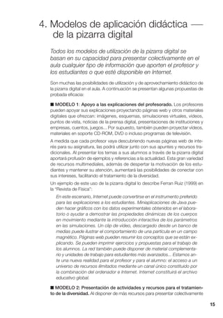 4. Modelos de aplicación didáctica
de la pizarra digital
15
Todos los modelos de utilización de la pizarra digital se
basan en su capacidad para presentar colectivamente en el
aula cualquier tipo de información que aporten el profesor y
los estudiantes o que esté disponible en Internet.
Son muchas las posibilidades de utilización y de aprovechamiento didáctico de
la pizarra digital en el aula. A continuación se presentan algunas propuestas de
probada eficacia:
■ MODELO 1: Apoyo a las explicaciones del profesorado. Los profesores
pueden apoyar sus explicaciones proyectando páginas web y otros materiales
digitales que ofrezcan: imágenes, esquemas, simulaciones virtuales, vídeos,
puntos de vista, noticias de la prensa digital, presentaciones de instituciones y
empresas, cuentos, juegos... Por supuesto, también pueden proyectar vídeos,
materiales en soporte CD-ROM, DVD o incluso programas de televisión.
A medida que cada profesor vaya descubriendo nuevas páginas web de inte-
rés para su asignatura, las podrá utilizar junto con sus apuntes y recursos tra-
dicionales. Al presentar los temas a sus alumnos a través de la pizarra digital
aportará profusión de ejemplos y referencias a la actualidad. Esta gran variedad
de recursos multimediales, además de despertar la motivación de los estu-
diantes y mantener su atención, aumentará las posibilidades de conectar con
sus intereses, facilitando el tratamiento de la diversidad.
Un ejemplo de este uso de la pizarra digital lo describe Ferran Ruiz (1999) en
la “Revista de Física”:
En este escenario, Internet puede convertirse en el instrumento preferido
para las explicaciones a los estudiantes. Miniaplicaciones de Java pue-
den hacer gráficos con los datos experimentales obtenidos en el labora-
torio o ayudar a demostrar las propiedades dinámicas de los cuerpos
en movimiento mediante la introducción interactiva de los parámetros
en las simulaciones. Un clip de vídeo, descargado desde un banco de
medias puede ilustrar el comportamiento de una partícula en un campo
magnético. Páginas web pueden resumir los conceptos que se están ex-
plicando. Se pueden imprimir ejercicios y propuestas para el trabajo de
los alumnos. La red también puede disponer de material complementa-
rio y unidades de trabajo para estudiantes más avanzados... Estamos an-
te una nueva realidad para el profesor y para el alumno: el acceso a un
universo de recursos ilimitados mediante un canal único constituido por
la combinación del ordenador e Internet. Internet constituirá el archivo
educativo global.
■ MODELO 2: Presentación de actividades y recursos para el tratamien-
to de la diversidad. Al disponer de más recursos para presentar colectivamente
 