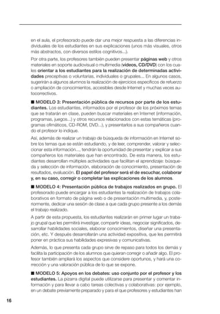 en el aula, el profesorado puede dar una mejor respuesta a las diferencias in-
dividuales de los estudiantes en sus explicaciones (unos más visuales, otros
más abstractos, con diversos estilos cognitivos...).
Por otra parte, los profesores también pueden presentar páginas web y otros
materiales en soporte audiovisual o multimedia (vídeos, CD/DVD) con los cua-
les orientar a los estudiantes para la realización de determinadas activi-
dades preceptivas o voluntarias, individuales o grupales... En algunos casos,
sugerirán a algunos alumnos la realización de ejercicios específicos de refuerzo
o ampliación de conocimientos, accesibles desde Internet y muchas veces au-
tocorrectivos.
■ MODELO 3: Presentación pública de recursos por parte de los estu-
diantes. Los estudiantes, informados por el profesor de los próximos temas
que se tratarán en clase, pueden buscar materiales en Internet (información,
programas, juegos...) y otros recursos relacionados con estas temáticas (pro-
gramas ofimáticos, CD-ROM, DVD...), y presentarlos a sus compañeros cuan-
do el profesor lo indique.
Así, además de realizar un trabajo de búsqueda de información en Internet so-
bre los temas que se están estudiando, y de leer, comprender, valorar y selec-
cionar esta información..., tendrán la oportunidad de presentar y explicar a sus
compañeros los materiales que han encontrado. De esta manera, los estu-
diantes desarrollan múltiples actividades que facilitan el aprendizaje: búsque-
da y selección de información, elaboración de conocimiento, presentación de
resultados, evaluación. El papel del profesor será el de escuchar, colaborar
y, en su caso, corregir o completar las explicaciones de los alumnos.
■ MODELO 4: Presentación pública de trabajos realizados en grupo. El
profesorado puede encargar a los estudiantes la realización de trabajos cola-
borativos en formato de página web o de presentación multimedia, y, poste-
riormente, dedicar una sesión de clase a que cada grupo presente a los demás
el trabajo realizado.
A partir de esta propuesta, los estudiantes realizarán en primer lugar un traba-
jo grupal que les permitirá investigar, compartir ideas, negociar significados, de-
sarrollar habilidades sociales, elaborar conocimientos, diseñar una presenta-
ción, etc. Y después desarrollarán una actividad expositiva, que les permitirá
poner en práctica sus habilidades expresivas y comunicativas.
Además, lo que presenta cada grupo sirve de repaso para todos los demás y
facilita la participación de los alumnos que quieran corregir o añadir algo. El pro-
fesor también ampliará los aspectos que considere oportunos, y hará una co-
rrección y una valoración pública de lo que se expone.
■ MODELO 5: Apoyos en los debates: uso conjunto por el profesor y los
estudiantes. La pizarra digital puede utilizarse para presentar y comentar in-
formación y para llevar a cabo tareas colectivas y colaborativas: por ejemplo,
en un debate previamente preparado y para el que profesores y estudiantes han
16
 