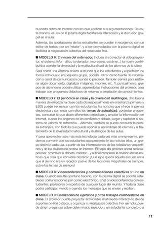 17
buscado datos en Internet con los que justificar sus argumentaciones. De es-
ta manera, el uso de la pizarra digital facilitará la interacción y la discusión gru-
pal en el aula.
Además, las aportaciones de los estudiantes se pueden ir recogiendo con un
editor de textos, por un “relator“, y al ser proyectadas con la pizarra digital se
facilitará la negociación colectiva del redactado final.
■ MODELO 6: El rincón del ordenador. Incluso sin conectar el videoproyec-
tor, el sistema informático (ordenador, impresora, escáner...) también contri-
buirá a atender la diversidad y la multiculturalidad de los alumnos de la clase.
Será como una ventana abierta al mundo que los estudiantes y el profesor, de
forma individual o en pequeño grupo, podrán utilizar como fuente de informa-
ción y canal de comunicación cuando lo precisen. También servirá para elabo-
rar algún documento, digitalizar imágenes, imprimir, etc. Y, puntualmente, gru-
pos de alumnos lo podrán utilizar, siguiendo las instrucciones del profesor, para
trabajar con programas didácticos de refuerzo o ampliación de conocimientos.
■ MODELO 7: El periódico en clase y la diversidad multilingüe. Una buena
manera de empezar la clase cada día (especialmente en enseñanza primaria y
ESO) puede ser revisar con los estudiantes las noticias que ofrece la prensa
electrónica y comentar con ellos los temas de actualidad: contestar pregun-
tas, consultar lo que dicen diferentes periódicos y ampliar la información en
Internet, buscar los orígenes de los conflictos y debatir, juzgar y explicitar el sis-
tema de valores de referencia... Además, también se puede consultar la pren-
sa extranjera, con todo lo que puede aportar al aprendizaje de idiomas y al tra-
tamiento de la diversidad multicultural y multilingüe de las aulas.
Y para aprovechar aún más esta tecnología cada vez más omnipresente, po-
demos convenir con los estudiantes que presentarán las noticias ellos, un gru-
po distinto cada día, a partir de las informaciones de los telediarios vesperti-
nos y de los titulares de prensa en Internet. El papel del profesor ahora será su-
pervisar, promover el debate, orientar... y al final completar la revisión de las no-
ticias que crea que conviene destacar. ¡Qué lejos queda aquella escuela en la
que el alumno era un receptor pasivo de las lecciones magistrales de siempre,
sobre los temas de siempre!
■ MODELO 8: Videoconferencias y comunicaciones colectivas on-line en
clase. Cuando resulte oportuno hacerlo, con la pizarra digital se podrán esta-
blecer comunicaciones por correo electrónico, chat o videoconferencia con es-
tudiantes, profesores o expertos de cualquier lugar del mundo. Y toda la clase
podrá participar, viendo y oyendo los mensajes que se envíen y reciban.
■ MODELO 9: Realización de ejercicios y otros trabajos colaborativos en
clase. El profesor puede proyectar actividades multimedia interactivas desde
soportes on-line o disco, y organizar su realización colectiva. Por ejemplo, pue-
de dirigir preguntas sobre determinado ejercicio a un estudiante concreto o a
 