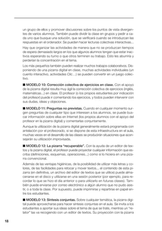 un grupo de ellos y promover discusiones sobre los puntos de vista divergen-
tes de varios alumnos. También puede dividir la clase en grupos y pedir a ca-
da uno que busque una solución, que se verificará cuando se introduzcan las
respuestas en el ordenador. Se pueden hacer lecturas colectivas interactivas...
Hay que organizar las actividades de manera que no se produzcan tiempos
de espera demasiado largos en los que algunos alumnos tengan que estar inac-
tivos esperando su turno o que otros terminen su trabajo. Esto les aburriría y
perderían la concentración en el tema.
Los más pequeños también pueden realizar muchos trabajos colaborativos. Dis-
poniendo de una pizarra digital en clase, muchas actividades individuales (un
cuento interactivo, actividades Clic…) se pueden convertir en un juego colec-
tivo.
■ MODELO 10: Corrección colectiva de ejercicios en clase. Con el apoyo
de la pizarra digital resulta muy ágil la corrección colectiva de ejercicios (inglés,
matemáticas...) en clase. El profesor (o los propios estudiantes por indicación
del profesor) puede ir comentando los ejercicios, y todos pueden intervenir con
sus dudas, ideas y objeciones.
■ MODELO 11: Preguntas no previstas. Cuando en cualquier momento sur-
gen preguntas de cualquier tipo que interesen a los alumnos, se puede bus-
car información sobre ellas en Internet (los propios alumnos con el apoyo del
profesor en la pizarra digital) y comentarlas conjuntamente.
Aunque la utilización de la pizarra digital generalmente estará programada con
antelación por el profesorado, si se dispone de esta infraestructura en el aula,
muchas veces en el desarrollo de las clases se producirán situaciones que acon-
sejarán su utilización improvisada.
■ MODELO 12: La pizarra “recuperable”. Con la ayuda de un editor de tex-
tos y la pizarra digital, el profesor puede proyectar cualquier información que es-
criba (definiciones, esquemas, operaciones...) como si lo hiciera en una piza-
rra convencional.
Además de las ventajas higiénicas, de la posibilidad de utilizar más letras y co-
lores, de las facilidades para retocar y mover textos... el contenido de esta pi-
zarra (en definitiva, un archivo del editor de textos que se utilice) puede alma-
cenarse en el disco y utilizarse en una sesión posterior (por ejemplo, para re-
cordar lo que se hizo el día anterior o para utilizarlo en futuras clases). Tam-
bién puede enviarse por correo electrónico a algún alumno que no pudo asis-
tir, o a toda la clase. Por supuesto, puede imprimirse y repartirse en papel en-
tre los estudiantes.
■ MODELO 13: Síntesis conjuntas. Sobre cualquier temática, la pizarra digi-
tal puede aprovecharse para hacer síntesis conjuntas en el aula. Se invita a los
estudiantes a aportar sus ideas sobre el tema de que se trate, mientras un “re-
lator” las va recogiendo con un editor de textos. Su proyección con la pizarra
18
 