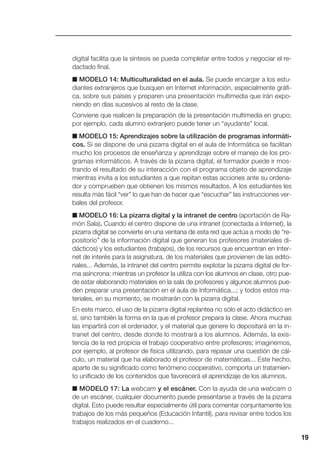 19
digital facilita que la síntesis se pueda completar entre todos y negociar el re-
dactado final.
■ MODELO 14: Multiculturalidad en el aula. Se puede encargar a los estu-
diantes extranjeros que busquen en Internet información, especialmente gráfi-
ca, sobre sus países y preparen una presentación multimedia que irán expo-
niendo en días sucesivos al resto de la clase.
Conviene que realicen la preparación de la presentación multimedia en grupo;
por ejemplo, cada alumno extranjero puede tener un “ayudante” local.
■ MODELO 15: Aprendizajes sobre la utilización de programas informáti-
cos. Si se dispone de una pizarra digital en el aula de Informática se facilitan
mucho los procesos de enseñanza y aprendizaje sobre el manejo de los pro-
gramas informáticos. A través de la pizarra digital, el formador puede ir mos-
trando el resultado de su interacción con el programa objeto de aprendizaje
mientras invita a los estudiantes a que repitan estas acciones ante su ordena-
dor y comprueben que obtienen los mismos resultados. A los estudiantes les
resulta más fácil “ver” lo que han de hacer que “escuchar” las instrucciones ver-
bales del profesor.
■ MODELO 16: La pizarra digital y la intranet de centro (aportación de Ra-
món Sala). Cuando el centro dispone de una intranet (conectada a Internet), la
pizarra digital se convierte en una ventana de esta red que actúa a modo de “re-
positorio” de la información digital que generan los profesores (materiales di-
dácticos) y los estudiantes (trabajos), de los recursos que encuentran en Inter-
net de interés para la asignatura, de los materiales que provienen de las edito-
riales... Además, la intranet del centro permite explotar la pizarra digital de for-
ma asíncrona: mientras un profesor la utiliza con los alumnos en clase, otro pue-
de estar elaborando materiales en la sala de profesores y algunos alumnos pue-
den preparar una presentación en el aula de Informática...; y todos estos ma-
teriales, en su momento, se mostrarán con la pizarra digital.
En este marco, el uso de la pizarra digital replantea no sólo el acto didáctico en
sí, sino también la forma en la que el profesor prepara la clase. Ahora muchas
las impartirá con el ordenador, y el material que genere lo depositará en la in-
tranet del centro, desde donde lo mostrará a los alumnos. Además, la exis-
tencia de la red propicia el trabajo cooperativo entre profesores; imaginemos,
por ejemplo, al profesor de física utilizando, para repasar una cuestión de cál-
culo, un material que ha elaborado el profesor de matemáticas... Este hecho,
aparte de su significado como fenómeno cooperativo, comporta un tratamien-
to unificado de los contenidos que favorecerá el aprendizaje de los alumnos.
■ MODELO 17: La webcam y el escáner. Con la ayuda de una webcam o
de un escáner, cualquier documento puede presentarse a través de la pizarra
digital. Esto puede resultar especialmente útil para comentar conjuntamente los
trabajos de los más pequeños (Educación Infantil), para revisar entre todos los
trabajos realizados en el cuaderno...
 