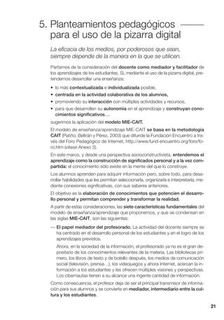 21
5. Planteamientos pedagógicos
para el uso de la pizarra digital
La eficacia de los medios, por poderosos que sean,
siempre depende de la manera en la que se utilicen.
Partamos de la consideración del docente como mediador y facilitador de
los aprendizajes de los estudiantes. Si, mediante el uso de la pizarra digital, pre-
tendemos desarrollar una enseñanza:
• lo más contextualizada e individualizada posible,
• centrada en la actividad colaborativa de los alumnos,
• promoviendo su interacción con múltiples actividades y recursos,
• para que desarrollen su autonomía en el aprendizaje y construyan cono-
cimientos significativos...,
sugerimos la aplicación del modelo MIE-CAIT.
El modelo de enseñanza/aprendizaje MIE-CAIT se basa en la metodología
CAIT (Patiño, Beltrán y Pérez, 2003) que difunde la Fundación Encuentro a tra-
vés del Foro Pedagógico de Internet, http://www.fund-encuentro.org/foro/fo-
ro.htm (véase Anexo 3).
En este marco, y desde una perspectiva socioconstructivista, entendemos el
aprendizaje como la construcción de significados personal y a la vez com-
partida: el conocimiento sólo existe en la mente del que lo construye.
Los alumnos aprenden para adquirir información pero, sobre todo, para desa-
rrollar habilidades que les permitan seleccionarla, organizarla e interpretarla, me-
diante conexiones significativas, con sus saberes anteriores.
El objetivo es la elaboración de conocimientos que potencien el desarro-
llo personal y permitan comprender y transformar la realidad.
A partir de estas consideraciones, las siete características fundamentales del
modelo de enseñanza/aprendizaje que proponemos, y que se condensan en
las siglas MIE-CAIT, son las siguientes:
— El papel mediador del profesorado. La actividad del docente siempre se
ha centrado en el desarrollo personal de los estudiantes y en el logro de los
aprendizajes previstos.
Ahora, en la sociedad de la información, el profesorado ya no es el gran de-
positario de los conocimientos relevantes de la materia. Las bibliotecas pri-
mero, los libros de texto y de bolsillo después, los medios de comunicación
social (televisión, prensa…), los videojuegos y ahora Internet, acercan la in-
formación a los estudiantes y les ofrecen múltiples visiones y perspectivas.
Los cibernautas tienen a su alcance una ingente cantidad de información.
Como consecuencia, el profesor deja de ser el principal transmisor de informa-
ción para sus alumnos y se convierte en mediador, intermediario entre la cul-
tura y los estudiantes.
 