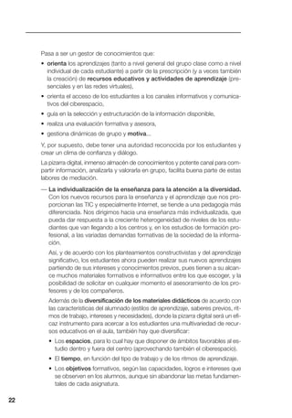 Pasa a ser un gestor de conocimientos que:
• orienta los aprendizajes (tanto a nivel general del grupo clase como a nivel
individual de cada estudiante) a partir de la prescripción (y a veces también
la creación) de recursos educativos y actividades de aprendizaje (pre-
senciales y en las redes virtuales),
• orienta el acceso de los estudiantes a los canales informativos y comunica-
tivos del ciberespacio,
• guía en la selección y estructuración de la información disponible,
• realiza una evaluación formativa y asesora,
• gestiona dinámicas de grupo y motiva...
Y, por supuesto, debe tener una autoridad reconocida por los estudiantes y
crear un clima de confianza y diálogo.
La pizarra digital, inmenso almacén de conocimientos y potente canal para com-
partir información, analizarla y valorarla en grupo, facilita buena parte de estas
labores de mediación.
— La individualización de la enseñanza para la atención a la diversidad.
Con los nuevos recursos para la enseñanza y el aprendizaje que nos pro-
porcionan las TIC y especialmente Internet, se tiende a una pedagogía más
diferenciada. Nos dirigimos hacia una enseñanza más individualizada, que
pueda dar respuesta a la creciente heterogeneidad de niveles de los estu-
diantes que van llegando a los centros y, en los estudios de formación pro-
fesional, a las variadas demandas formativas de la sociedad de la informa-
ción.
Así, y de acuerdo con los planteamientos constructivistas y del aprendizaje
significativo, los estudiantes ahora pueden realizar sus nuevos aprendizajes
partiendo de sus intereses y conocimientos previos, pues tienen a su alcan-
ce muchos materiales formativos e informativos entre los que escoger, y la
posibilidad de solicitar en cualquier momento el asesoramiento de los pro-
fesores y de los compañeros.
Además de la diversificación de los materiales didácticos de acuerdo con
las características del alumnado (estilos de aprendizaje, saberes previos, rit-
mos de trabajo, intereses y necesidades), donde la pizarra digital será un efi-
caz instrumento para acercar a los estudiantes una multivariedad de recur-
sos educativos en el aula, también hay que diversificar:
• Los espacios, para lo cual hay que disponer de ámbitos favorables al es-
tudio dentro y fuera del centro (aprovechando también el ciberespacio).
• El tiempo, en función del tipo de trabajo y de los ritmos de aprendizaje.
• Los objetivos formativos, según las capacidades, logros e intereses que
se observen en los alumnos, aunque sin abandonar las metas fundamen-
tales de cada asignatura.
22
 