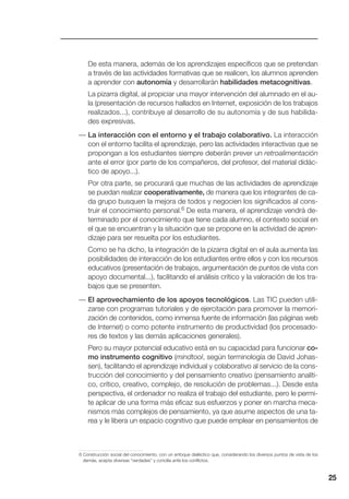 25
De esta manera, además de los aprendizajes específicos que se pretendan
a través de las actividades formativas que se realicen, los alumnos aprenden
a aprender con autonomía y desarrollarán habilidades metacognitivas.
La pizarra digital, al propiciar una mayor intervención del alumnado en el au-
la (presentación de recursos hallados en Internet, exposición de los trabajos
realizados...), contribuye al desarrollo de su autonomía y de sus habilida-
des expresivas.
— La interacción con el entorno y el trabajo colaborativo. La interacción
con el entorno facilita el aprendizaje, pero las actividades interactivas que se
propongan a los estudiantes siempre deberán prever un retroalimentación
ante el error (por parte de los compañeros, del profesor, del material didác-
tico de apoyo...).
Por otra parte, se procurará que muchas de las actividades de aprendizaje
se puedan realizar cooperativamente, de manera que los integrantes de ca-
da grupo busquen la mejora de todos y negocien los significados al cons-
truir el conocimiento personal.6 De esta manera, el aprendizaje vendrá de-
terminado por el conocimiento que tiene cada alumno, el contexto social en
el que se encuentran y la situación que se propone en la actividad de apren-
dizaje para ser resuelta por los estudiantes.
Como se ha dicho, la integración de la pizarra digital en el aula aumenta las
posibilidades de interacción de los estudiantes entre ellos y con los recursos
educativos (presentación de trabajos, argumentación de puntos de vista con
apoyo documental...), facilitando el análisis crítico y la valoración de los tra-
bajos que se presenten.
— El aprovechamiento de los apoyos tecnológicos. Las TIC pueden utili-
zarse con programas tutoriales y de ejercitación para promover la memori-
zación de contenidos, como inmensa fuente de información (las páginas web
de Internet) o como potente instrumento de productividad (los procesado-
res de textos y las demás aplicaciones generales).
Pero su mayor potencial educativo está en su capacidad para funcionar co-
mo instrumento cognitivo (mindtool, según terminología de David Johas-
sen), facilitando el aprendizaje individual y colaborativo al servicio de la cons-
trucción del conocimiento y del pensamiento creativo (pensamiento analíti-
co, crítico, creativo, complejo, de resolución de problemas...). Desde esta
perspectiva, el ordenador no realiza el trabajo del estudiante, pero le permi-
te aplicar de una forma más eficaz sus esfuerzos y poner en marcha meca-
nismos más complejos de pensamiento, ya que asume aspectos de una ta-
rea y le libera un espacio cognitivo que puede emplear en pensamientos de
6 Construcción social del conocimiento, con un enfoque dialéctico que, considerando los diversos puntos de vista de los
demás, acepta diversas “verdades” y concilia ante los conflictos.
 