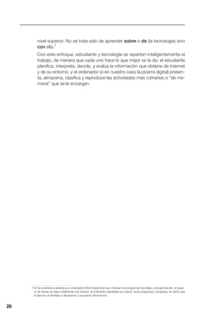 nivel superior. No se trata sólo de aprender sobre o de (la tecnología) sino
con ella.7
Con este enfoque, estudiante y tecnología se reparten inteligentemente el
trabajo, de manera que cada uno hace lo que mejor se le da: el estudiante
planifica, interpreta, decide, y evalúa la información que obtiene de Internet
y de su entorno; y el ordenador (o en nuestro caso la pizarra digital) presen-
ta, almacena, clasifica y reproduce las actividades más rutinarias o “de me-
moria” que se le encargan.
26
7 En la enseñanza asistida por ordenador (EAO) tradicional que ofrecían los programas tutoriales y de ejercitación, el repar-
to de tareas se daba totalmente a la inversa: el ordenador planteaba los casos, hacía preguntas y evaluaba, en tanto que
el alumno se limitaba a almacenar y recuperar información.
 