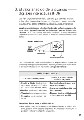 27
Las PDI disponen de un lápiz puntero que permite escribir
sobre ellas (como si se tratara de pizarras convencionales) e
interaccionar desde el tablero pantalla con los programas.
Las pizarras digitales que además del ordenador y el videoproyector dis-
ponen de un “tablero interactivo” se denominan “pizarras digitales inte-
ractivas». Las PDI nos permiten escribir directamente sobre ellas y controlar los
programas informáticos con un puntero (a veces incluso simplemente con los
dedos).
Las pizarras digitales interactivas compensan su mayor coste (al coste de una
pizarra digital integrada por ordenador y videoproyector hay que añadir el cos-
te del tablero interactivo) con importantes ventajas adicionales:
6. El valor añadido de la pizarras
digitales interactivas (PDI)
APORTACIONES DE LAS PDI
La PIZARRA DIGITAL permite:
Además, la PIZARRA DIGITAL
INTERACTIVA permite:
– Escribir y dibujar desde el orde-
nador y con colores (“función piza-
rra”, utilizando un editor de textos).
– Reutilizar las pizarras tradicionales.
– Visualizar texto, imagen, sonido...
– Interactuar con programas y per-
sonas.
– Escribir directamente sobre la pi-
zarra, subrayados...
– Interactuar desde la pantalla con
los programas.
– Disponer de otras utilidades del
software asociado a la PDI.
La escritura directa sobre el tablero-pizarra:
— Resulta más cómoda e inmediata (no es necesario recurrir al ratón ni al te-
clado, pues se puede disponer en pantalla de un teclado “virtual”) y no se
pierde en contacto visual con los estudiantes.
 