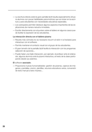 — La escritura directa sobre la gran pantalla táctil resulta especialmente útil pa-
ra alumnos con pocas habilidades psicomotrices que se inician en la escri-
tura y para estudiantes con necesidades educativas especiales.
— Los subrayados permiten destacar algunos aspectos importantes de las ex-
plicaciones de manera natural e inmediata.
— Escribir directamente con el puntero sobre el tablero en algunos casos pue-
de facilitar la expresión de los estudiantes.
La interacción directa con el tablero-pizarra:
— Resulta más cómoda (no es necesario recurrir al ratón ni al teclado) para
interactuar con el software.
— Permite mantener el contacto visual con el grupo de los estudiantes.
— El gran tamaño de la pantalla táctil facilita la interacción con los programas:
selección de opciones...
— Puede haber una triple interacción, por ejemplo: el profesor ante el ordena-
dor, algunos alumnos ante la pizarra interactiva y el resto de la clase partici-
pando desde sus asientos.
El software asociado:
— Proporciona nuevas funcionalidades: gestión de pizarras, captura de imá-
genes y pantallas, zooms, plantillas, recursos educativos varios, conversión
de texto manual a texto impreso...
28
 