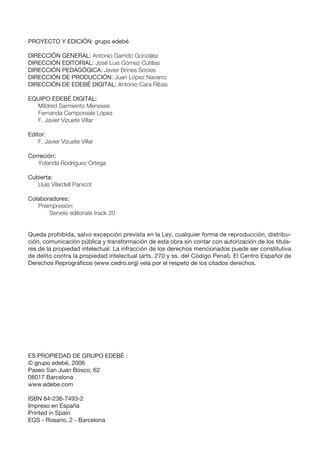 PROYECTO Y EDICIÓN: grupo edebé
DIRECCIÓN GENERAL: Antonio Garrido González
DIRECCIÓN EDITORIAL: José Luis Gómez Cutillas
DIRECCIÓN PEDAGÓGICA: Javier Brines Socies
DIRECCIÓN DE PRODUCCIÓN: Juan López Navarro
DIRECCIÓN DE EDEBÉ DIGITAL: Antonio Cara Ribas
EQUIPO EDEBÉ DIGITAL:
Mildred Sarmiento Meneses
Fernanda Camporeale López
F. Javier Vizuete Villar
Editor:
F. Javier Vizuete Villar
Correción:
Yolanda Rodríguez Ortega
Cubierta:
Lluís Vilardell Panicot
Colaboradores:
Preimpresión:
Serveis editorials track 20
Queda prohibida, salvo excepción prevista en la Ley, cualquier forma de reproducción, distribu-
ción, comunicación pública y transformación de esta obra sin contar con autorización de los titula-
res de la propiedad intelectual. La infracción de los derechos mencionados puede ser constitutiva
de delito contra la propiedad intelectual (arts. 270 y ss. del Código Penal). El Centro Español de
Derechos Reprográficos (www.cedro.org) vela por el respeto de los citados derechos.
ES PROPIEDAD DE GRUPO EDEBÉ
© grupo edebé, 2006
Paseo San Juan Bosco, 62
08017 Barcelona
www.edebe.com
ISBN 84-236-7493-2
Impreso en España
Printed in Spain
EGS - Rosario, 2 - Barcelona
 