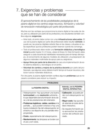 7. Exigencias y problemas
que se han de considerar
29
El aprovechamiento de las posibilidades pedagógicas de la
pizarra digital en los centros exige recursos, formación y voluntad
de renovación metodológica por parte del profesorado.
Muchas son las ventajas que proporciona la pizarra digital en las aulas de cla-
se, pero su utilización por parte de los profesores y los estudiantes también con-
lleva algunas exigencias:
— Ante todo, el centro debe contar con unas infraestructuras adecuadas. El
uso de la pizarra digital por parte del profesorado debe resultar cómodo: si
puede ser, las pizarras digitales estarán fijas en las clases o situadas en au-
las específicas que los profesores podrán reservar cuando les convenga.
— Todo el profesorado debe recibir una formación didáctica y tecnológica
inicial (pueden bastar 2 ó 3 horas, véase el Anexo 4). Esta formación debe
asegurar a cada docente las habilidades necesarias para el manejo del equi-
po, el conocimiento de algunos modelos de utilización y la preparación de
algunos materiales multimedia de apoyo para su asignatura.
— Apoyo firme por parte de la dirección de cara a la implementación de es-
te sistema didáctico y tecnológico en el centro.
— Voluntad de cambio y mejora de la práctica docente por parte del pro-
fesorado, que algunas veces deberá invertir tiempo en buscar recursos y ela-
borar nuevos materiales didácticos.
Por otra parte, la pizarra digital también conlleva algunos problemas que es ne-
cesario considerar para reducir su impacto:
PROBLEMAS
La PIZARRA DIGITAL:
Además, con la PIZARRA
DIGITAL INTERACTIVA:
– Videoproyector: hay que prever una buena
luminosidad y una resolución suficiente...
lo que dependerá de la iluminación de la cla-
se y de las prestaciones del ordenador.
– Problemas logísticos: cables, sombra en la
pantalla..., que pueden evitarse si hay una
buena instalación fija del videoproyector en
el techo o se dispone de una pantalla retro-
proyectada.
– Coste, especialmente del videoproyector.
– Mantenimiento: las lámparas se funden con
el uso y son caras.
– Calibración, se puede per-
der si el videoproyector es
móvil.
– Mayor coste, hay que aña-
dir además el coste del ta-
blero interactivo.
– Se requiere formación pa-
ra aprovechar las presta-
ciones del software aso-
ciado.
 