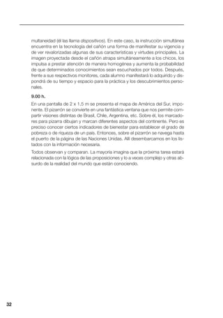 multaneidad (él las llama dispositivos). En este caso, la instrucción simultánea
encuentra en la tecnología del cañón una forma de manifestar su vigencia y
de ver revalorizadas algunas de sus características y virtudes principales. La
imagen proyectada desde el cañón atrapa simultáneamente a los chicos, los
impulsa a prestar atención de manera homogénea y aumenta la probabilidad
de que determinados conocimientos sean escuchados por todos. Después,
frente a sus respectivos monitores, cada alumno manifestará lo adquirido y dis-
pondrá de su tiempo y espacio para la práctica y los descubrimientos perso-
nales.
9.00 h.
En una pantalla de 2 x 1,5 m se presenta el mapa de América del Sur, impo-
nente. El pizarrón se convierte en una fantástica ventana que nos permite com-
partir visiones distintas de Brasil, Chile, Argentina, etc. Sobre él, los marcado-
res para pizarra dibujan y marcan diferentes aspectos del continente. Pero es
preciso conocer ciertos indicadores de bienestar para establecer el grado de
pobreza o de riqueza de un país. Entonces, sobre el pizarrón se navega hasta
el puerto de la página de las Naciones Unidas. Allí desembarcamos en los lis-
tados con la información necesaria.
Todos observan y comparan. La mayoría imagina que la próxima tarea estará
relacionada con la lógica de las proposiciones y lo a veces complejo y otras ab-
surdo de la realidad del mundo que están conociendo.
32
 