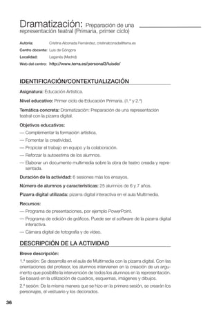 36
Dramatización: Preparación de una
representación teatral (Primaria, primer ciclo)
Autoría: Cristina Alconada Fernández, cristinalconada@terra.es
Centro docente: Luis de Góngora
Localidad: Leganés (Madrid)
Web del centro: http://www.terra.es/personal3/luisde/
IDENTIFICACIÓN/CONTEXTUALIZACIÓN
Asignatura: Educación Artística.
Nivel educativo: Primer ciclo de Educación Primaria. (1.º y 2.º)
Temática concreta: Dramatización: Preparación de una representación
teatral con la pizarra digital.
Objetivos educativos:
— Complementar la formación artística.
— Fomentar la creatividad.
— Propiciar el trabajo en equipo y la colaboración.
— Reforzar la autoestima de los alumnos.
— Elaborar un documento multimedia sobre la obra de teatro creada y repre-
sentada.
Duración de la actividad: 6 sesiones más los ensayos.
Número de alumnos y características: 25 alumnos de 6 y 7 años.
Pizarra digital utilizada: pizarra digital interactiva en el aula Multimedia.
Recursos:
— Programa de presentaciones, por ejemplo PowerPoint.
— Programa de edición de gráficos. Puede ser el software de la pizarra digital
interactiva.
— Cámara digital de fotografía y de vídeo.
DESCRIPCIÓN DE LA ACTIVIDAD
Breve descripción:
1.ª sesión: Se desarrolla en el aula de Multimedia con la pizarra digital. Con las
orientaciones del profesor, los alumnos intervienen en la creación de un argu-
mento que posibilite la intervención de todos los alumnos en la representación.
Se basará en la utilización de cuadros, esquemas, imágenes y dibujos.
2.ª sesión: De la misma manera que se hizo en la primera sesión, se crearán los
personajes, el vestuario y los decorados.
36
 