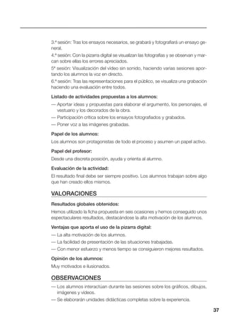 37
3.ª sesión: Tras los ensayos necesarios, se grabará y fotografiará un ensayo ge-
neral.
4.ª sesión: Con la pizarra digital se visualizan las fotografías y se observan y mar-
can sobre ellas los errores apreciados.
5ª sesión: Visualización del vídeo sin sonido, haciendo varias sesiones apor-
tando los alumnos la voz en directo.
6.ª sesión: Tras las representaciones para el público, se visualiza una grabación
haciendo una evaluación entre todos.
Listado de actividades propuestas a los alumnos:
— Aportar ideas y propuestas para elaborar el argumento, los personajes, el
vestuario y los decorados de la obra.
— Participación crítica sobre los ensayos fotografiados y grabados.
— Poner voz a las imágenes grabadas.
Papel de los alumnos:
Los alumnos son protagonistas de todo el proceso y asumen un papel activo.
Papel del profesor:
Desde una discreta posición, ayuda y orienta al alumno.
Evaluación de la actividad:
El resultado final debe ser siempre positivo. Los alumnos trabajan sobre algo
que han creado ellos mismos.
VALORACIONES
Resultados globales obtenidos:
Hemos utilizado la ficha propuesta en seis ocasiones y hemos conseguido unos
espectaculares resultados, destacándose la alta motivación de los alumnos.
Ventajas que aporta el uso de la pizarra digital:
— La alta motivación de los alumnos.
— La facilidad de presentación de las situaciones trabajadas.
— Con menor esfuerzo y menos tiempo se consiguieron mejores resultados.
Opinión de los alumnos:
Muy motivados e ilusionados.
OBSERVACIONES
— Los alumnos interactúan durante las sesiones sobre los gráficos, dibujos,
imágenes y vídeos.
— Se elaborarán unidades didácticas completas sobre la experiencia.
 