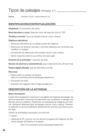 38
Tipos de paisajes (Primaria, 4.º)
Autoría: Magdalena Garzón, mgarzon@edyred.org
IDENTIFICACIÓN/CONTEXTUALIZACIÓN
Asignatura: Conocimiento del medio.
Nivel educativo y curso: Segundo curso del segundo ciclo (4.º EP).
Temática concreta: Tipos de paisajes (natural, rural y urbano).
Objetivos educativos:
— Diferenciar elementos de un paisaje a partir de imágenes.
— Reconocer los factores naturales o cambios realizados por el hombre que
modifican un paisaje.
— Comprender las diferencias entre paisaje natural, rural y urbano.
— Valorar aspectos positivos que ofrece el propio lugar.
Duración de la actividad: 4 sesiones de clase.
Número de alumnos y características: grupo clase (entre 20 y 30 alumnos).
Pizarra digital utilizada: aula de Informática con PD.
Recursos:
— Página web Los paisajes de España
http://cvc.cervantes.es/actcult/paisajes/default.htm
— Procesador de texto.
— Buscador de imágenes http://images.google.com.
DESCRIPCIÓN DE LA ACTIVIDAD
Breve descripción:
A partir de la navegación conjunta por una galería de imágenes de paisajes, los
alumnos aprenden a reconocer los elementos que componen un paisaje y los
factores que los modifican. Realizando una búsqueda de imágenes por Inter-
net, distinguen diferentes tipos de paisajes (natural, rural y urbano). Finalmen-
te, elaboran un anuncio publicitario destacando los servicios que ofrece su pro-
pio lugar.
Listado de actividades propuestas a los alumnos
1.ª sesión:
— Utilizando la PD, recorrer con los alumnos la galería de imágenes de dife-
rentes paisajes de España en la página:
http://cvc.cervantes.es/actcult/paisajes/default.htm
38
 