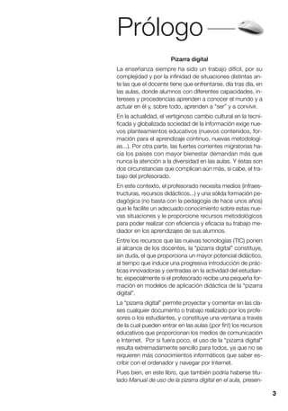 Prólogo
3
Pizarra digital
La enseñanza siempre ha sido un trabajo difícil, por su
complejidad y por la infinidad de situaciones distintas an-
te las que el docente tiene que enfrentarse, día tras día, en
las aulas, donde alumnos con diferentes capacidades, in-
tereses y procedencias aprenden a conocer el mundo y a
actuar en él y, sobre todo, aprenden a “ser” y a convivir.
En la actualidad, el vertiginoso cambio cultural en la tecni-
ficada y globalizada sociedad de la información exige nue-
vos planteamientos educativos (nuevos contenidos, for-
mación para el aprendizaje continuo, nuevas metodologí-
as...). Por otra parte, las fuertes corrientes migratorias ha-
cia los países con mayor bienestar demandan más que
nunca la atención a la diversidad en las aulas. Y éstas son
dos circunstancias que complican aún más, si cabe, el tra-
bajo del profesorado.
En este contexto, el profesorado necesita medios (infraes-
tructuras, recursos didácticos...) y una sólida formación pe-
dagógica (no basta con la pedagogía de hace unos años)
que le facilite un adecuado conocimiento sobre estas nue-
vas situaciones y le proporcione recursos metodológicos
para poder realizar con eficiencia y eficacia su trabajo me-
diador en los aprendizajes de sus alumnos.
Entre los recursos que las nuevas tecnologías (TIC) ponen
al alcance de los docentes, la “pizarra digital” constituye,
sin duda, el que proporciona un mayor potencial didáctico,
al tiempo que induce una progresiva introducción de prác-
ticas innovadoras y centradas en la actividad del estudian-
te; especialmente si el profesorado recibe una pequeña for-
mación en modelos de aplicación didáctica de la “pizarra
digital”.
La “pizarra digital” permite proyectar y comentar en las cla-
ses cualquier documento o trabajo realizado por los profe-
sores o los estudiantes, y constituye una ventana a través
de la cual pueden entrar en las aulas (¡por fin!) los recursos
educativos que proporcionan los medios de comunicación
e Internet. Por si fuera poco, el uso de la “pizarra digital”
resulta extremadamente sencillo para todos, ya que no se
requieren más conocimientos informáticos que saber es-
cribir con el ordenador y navegar por Internet.
Pues bien, en este libro, que también podría haberse titu-
lado Manual de uso de la pizarra digital en el aula, presen-
 